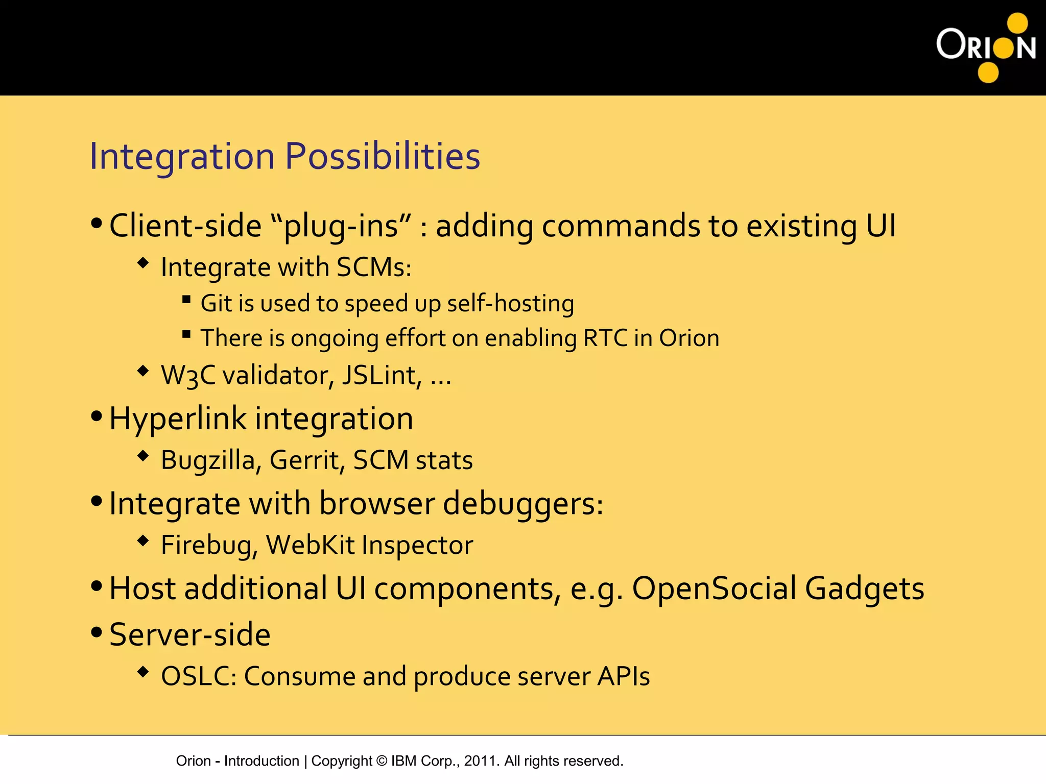 Orion - Introduction | Copyright © IBM Corp., 2011. All rights reserved.
Integration Possibilities
•Client-side “plug-ins” : adding commands to existing UI
 Integrate with SCMs:
 Git is used to speed up self-hosting
 There is ongoing effort on enabling RTC in Orion
 W3C validator, JSLint, ...
•Hyperlink integration
 Bugzilla, Gerrit, SCM stats
•Integrate with browser debuggers:
 Firebug, WebKit Inspector
•Host additional UI components, e.g. OpenSocial Gadgets
•Server-side
 OSLC: Consume and produce server APIs
 