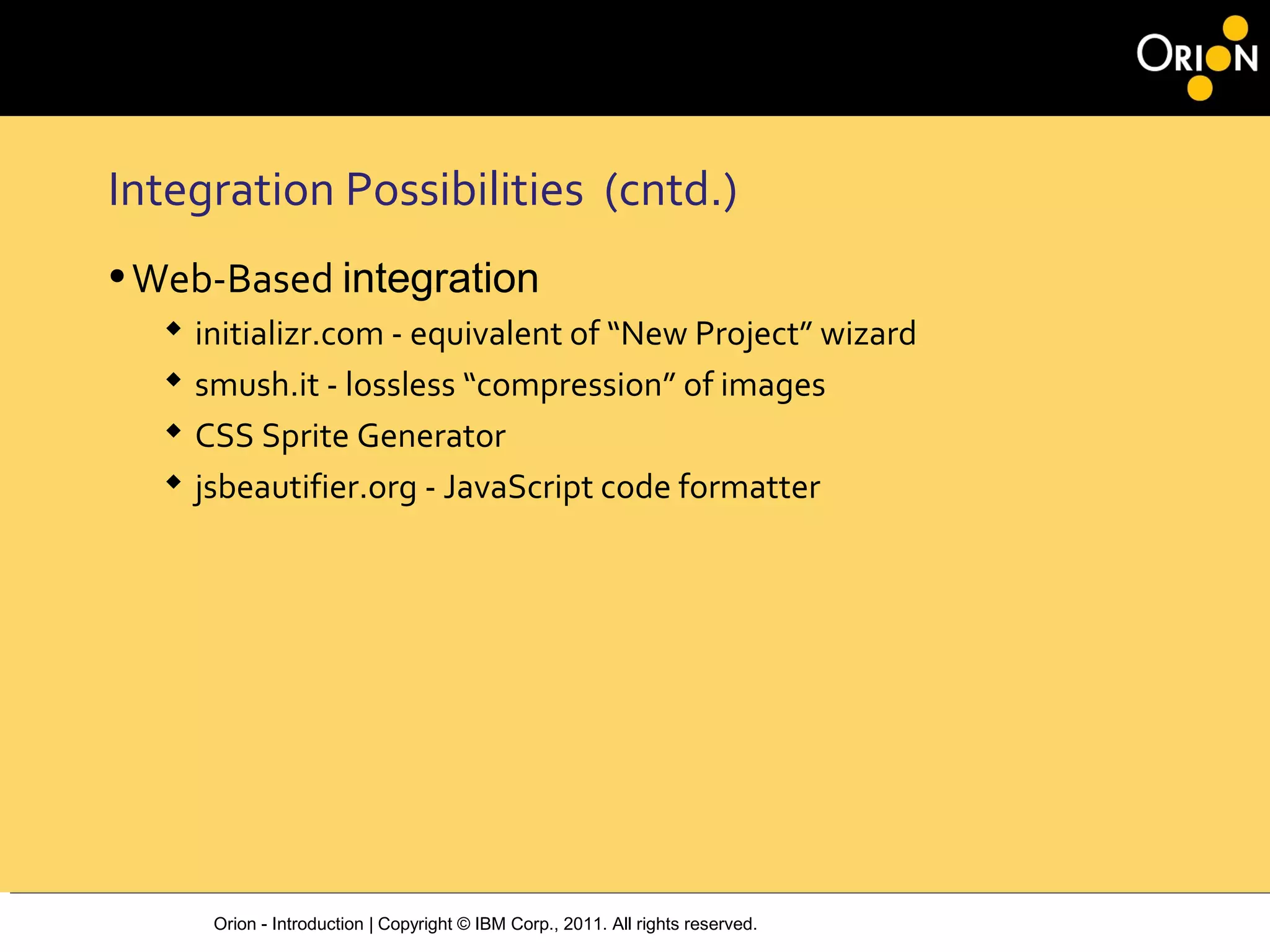 Orion - Introduction | Copyright © IBM Corp., 2011. All rights reserved.
Integration Possibilities (cntd.)
•Web-Based integration
 initializr.com - equivalent of “New Project” wizard
 smush.it - lossless “compression” of images
 CSS Sprite Generator
 jsbeautifier.org - JavaScript code formatter
 