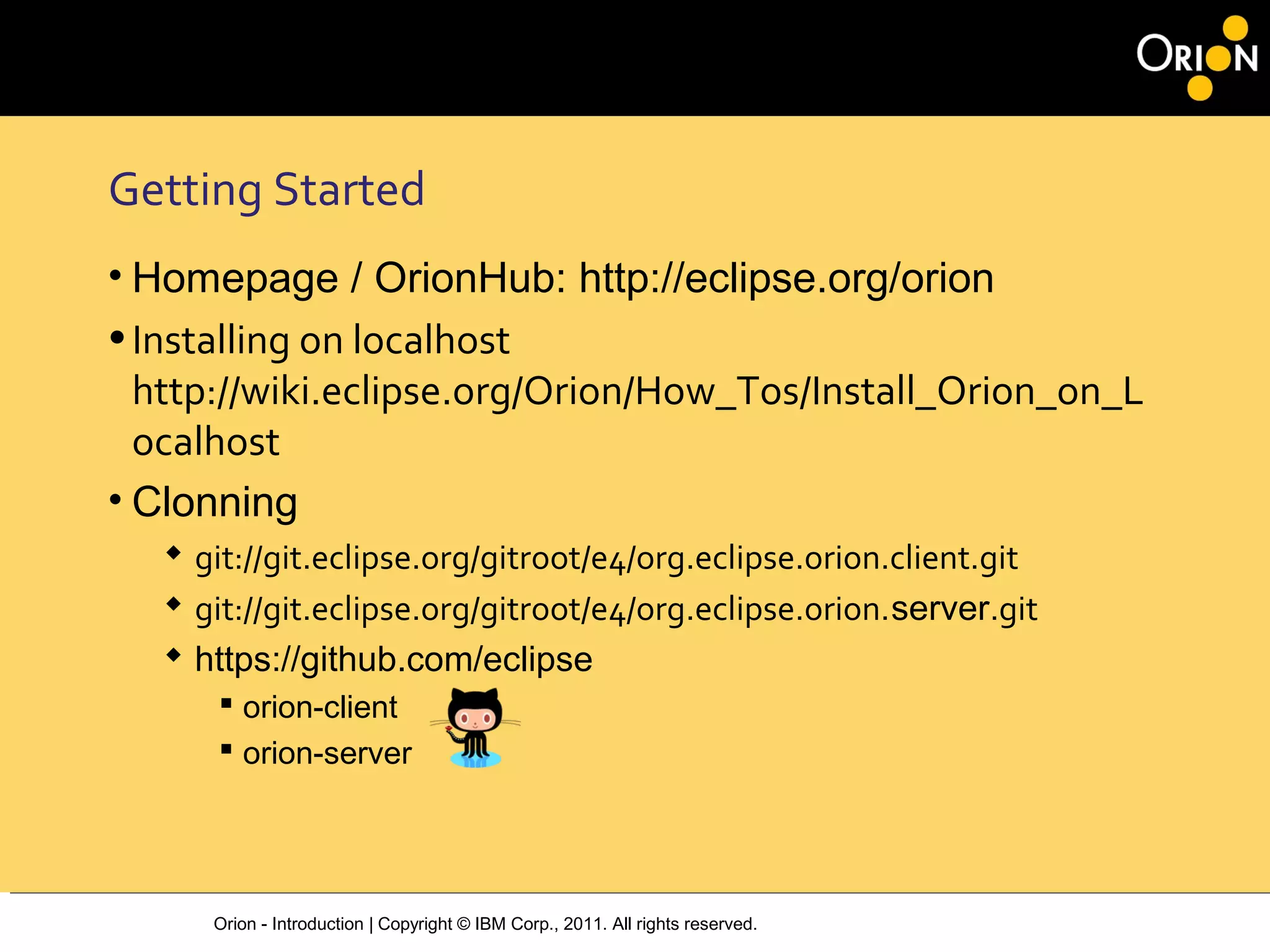 Orion - Introduction | Copyright © IBM Corp., 2011. All rights reserved.
Getting Started
• Homepage / OrionHub: http://eclipse.org/orion
•Installing on localhost
http://wiki.eclipse.org/Orion/How_Tos/Install_Orion_on_L
ocalhost
• Clonning
 git://git.eclipse.org/gitroot/e4/org.eclipse.orion.client.git
 git://git.eclipse.org/gitroot/e4/org.eclipse.orion.server.git
 https://github.com/eclipse
 orion-client
 orion-server
 