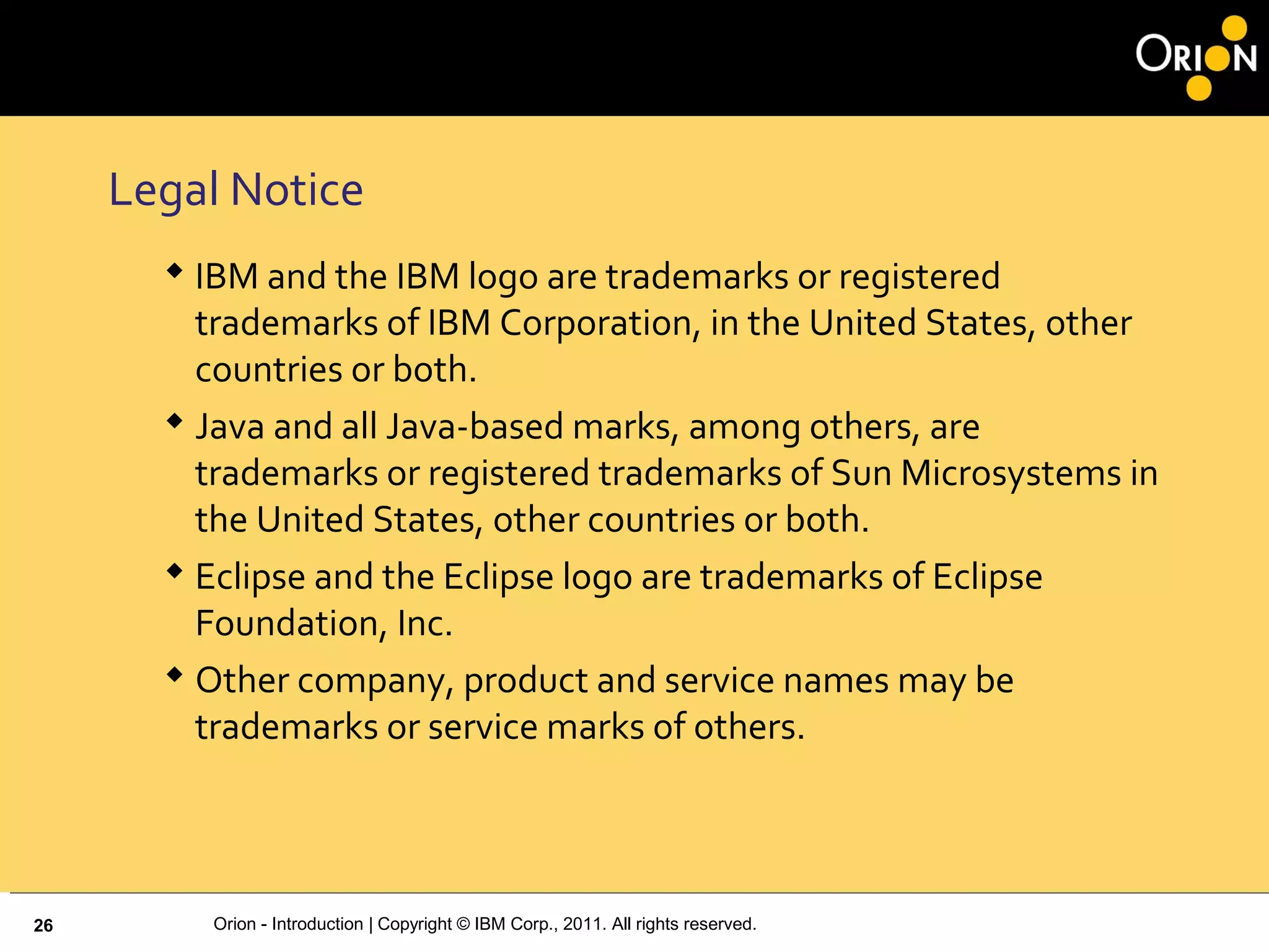 Orion - Introduction | Copyright © IBM Corp., 2011. All rights reserved.
Legal Notice
 IBM and the IBM logo are trademarks or registered
trademarks of IBM Corporation, in the United States, other
countries or both.
 Java and all Java-based marks, among others, are
trademarks or registered trademarks of Sun Microsystems in
the United States, other countries or both.
 Eclipse and the Eclipse logo are trademarks of Eclipse
Foundation, Inc.
 Other company, product and service names may be
trademarks or service marks of others.
26
 