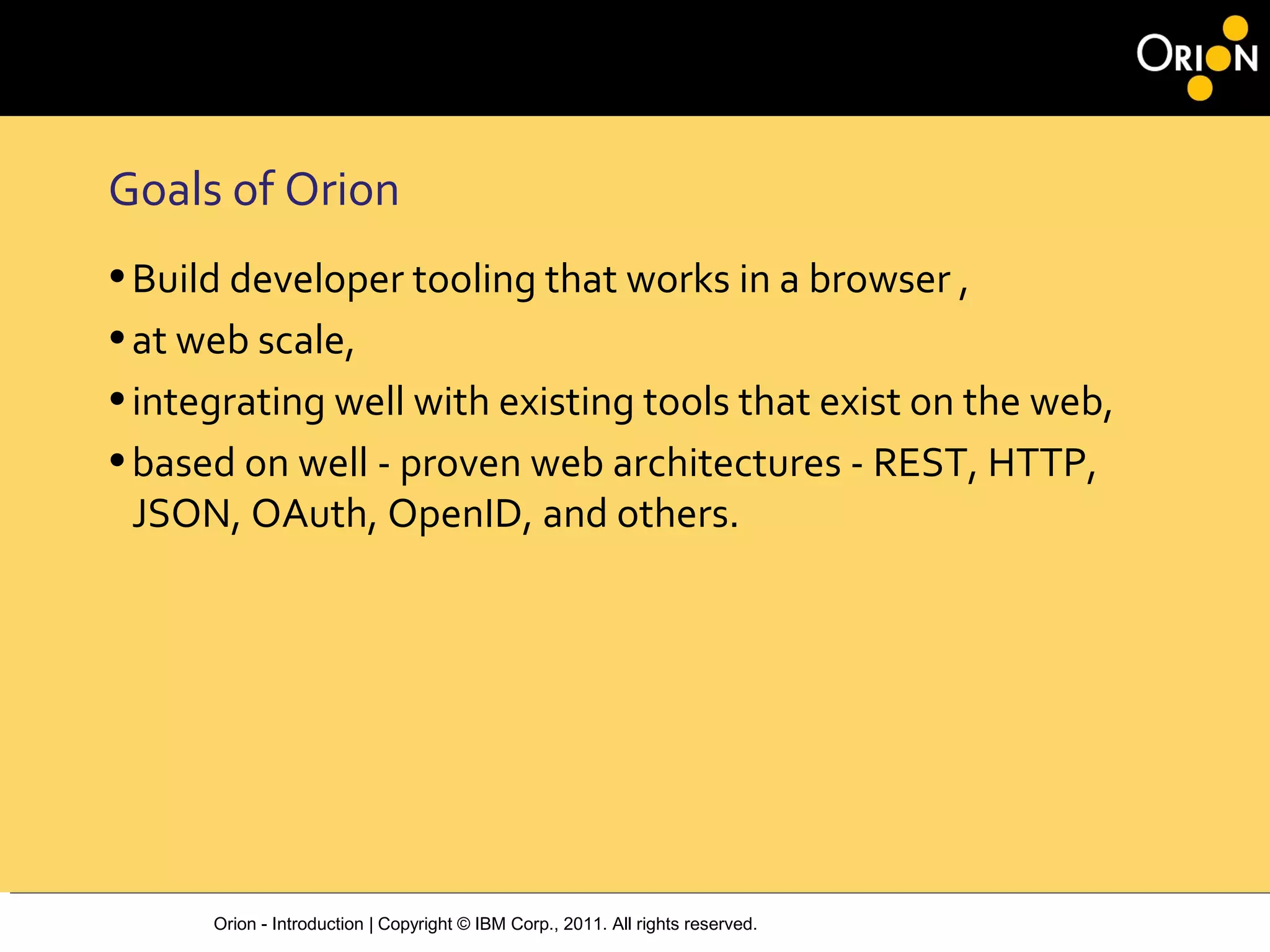 Orion - Introduction | Copyright © IBM Corp., 2011. All rights reserved.
Goals of Orion
•Build developer tooling that works in a browser ,
•at web scale,
•integrating well with existing tools that exist on the web,
•based on well ‐ proven web architectures ‐ REST, HTTP,
JSON, OAuth, OpenID, and others.
 