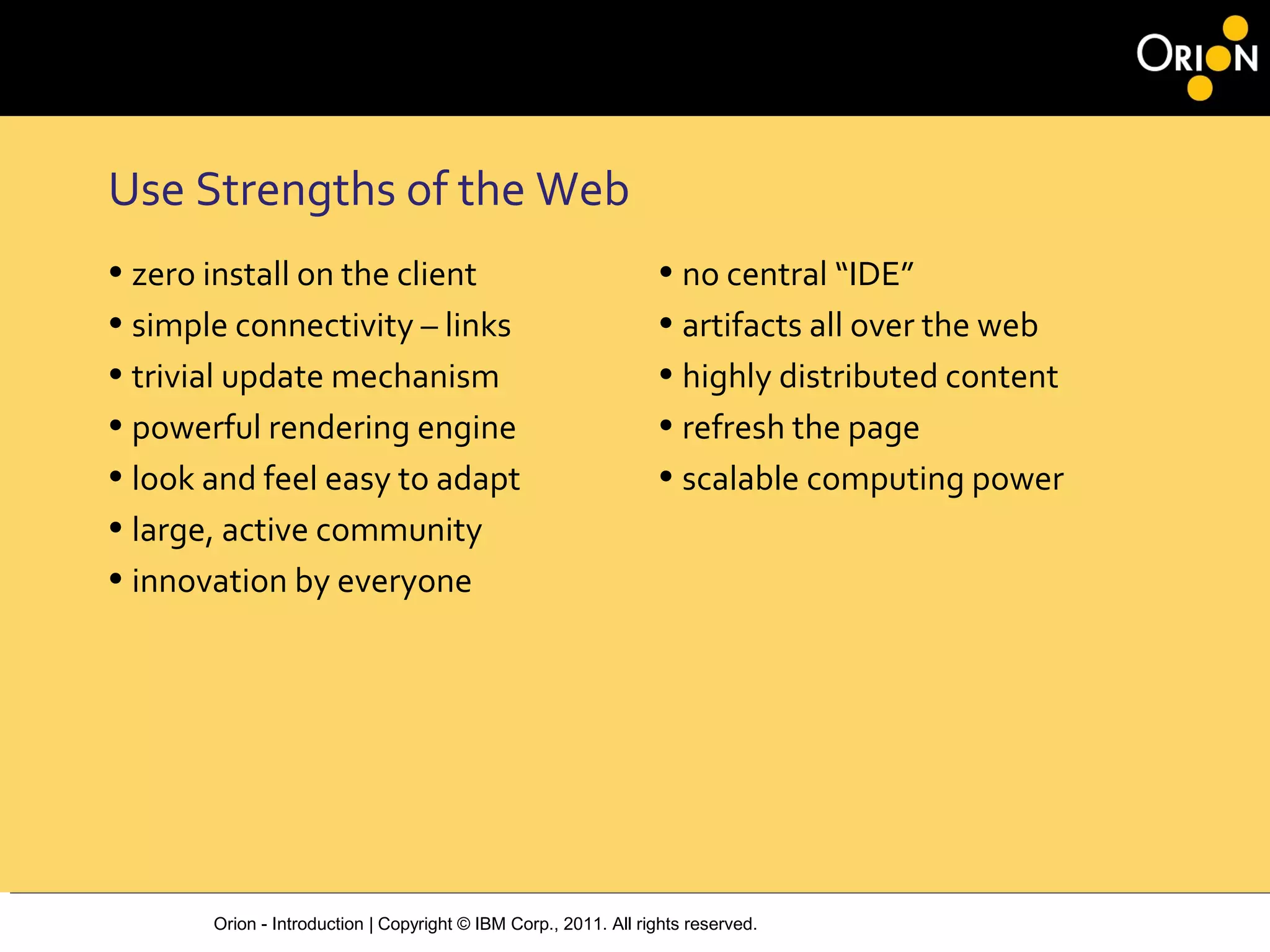 Orion - Introduction | Copyright © IBM Corp., 2011. All rights reserved.
Use Strengths of the Web
• zero install on the client
• simple connectivity – links
• trivial update mechanism
• powerful rendering engine
• look and feel easy to adapt
• large, active community
• innovation by everyone
• no central “IDE”
• artifacts all over the web
• highly distributed content
• refresh the page
• scalable computing power
 
