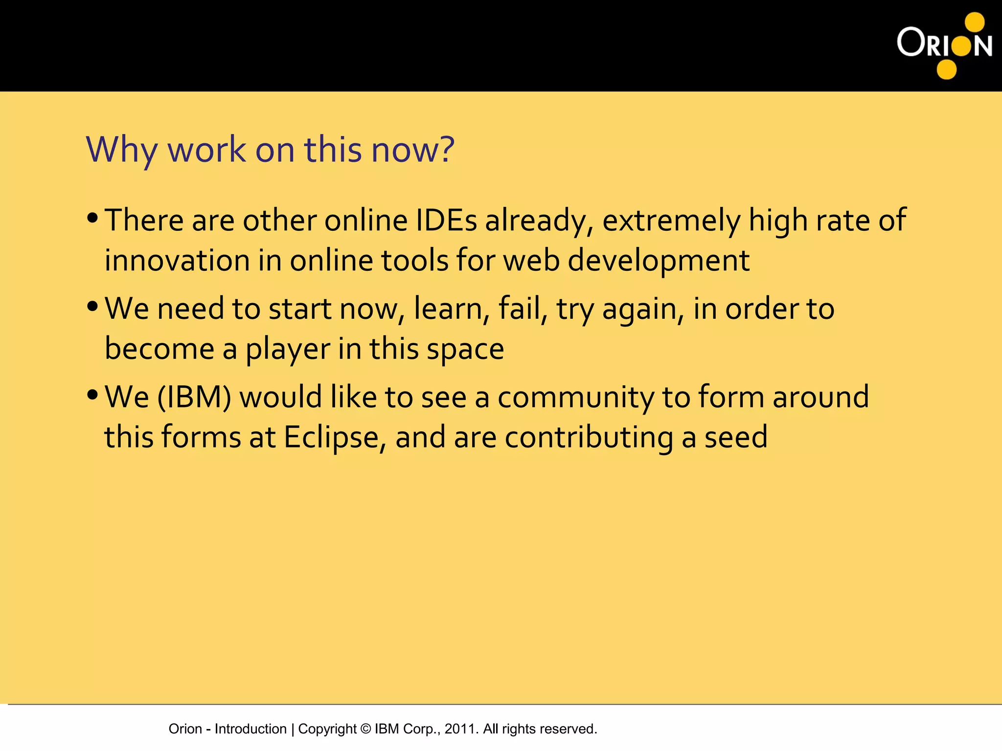 Orion - Introduction | Copyright © IBM Corp., 2011. All rights reserved.
Why work on this now?
•There are other online IDEs already, extremely high rate of
innovation in online tools for web development
•We need to start now, learn, fail, try again, in order to
become a player in this space
•We (IBM) would like to see a community to form around
this forms at Eclipse, and are contributing a seed
 