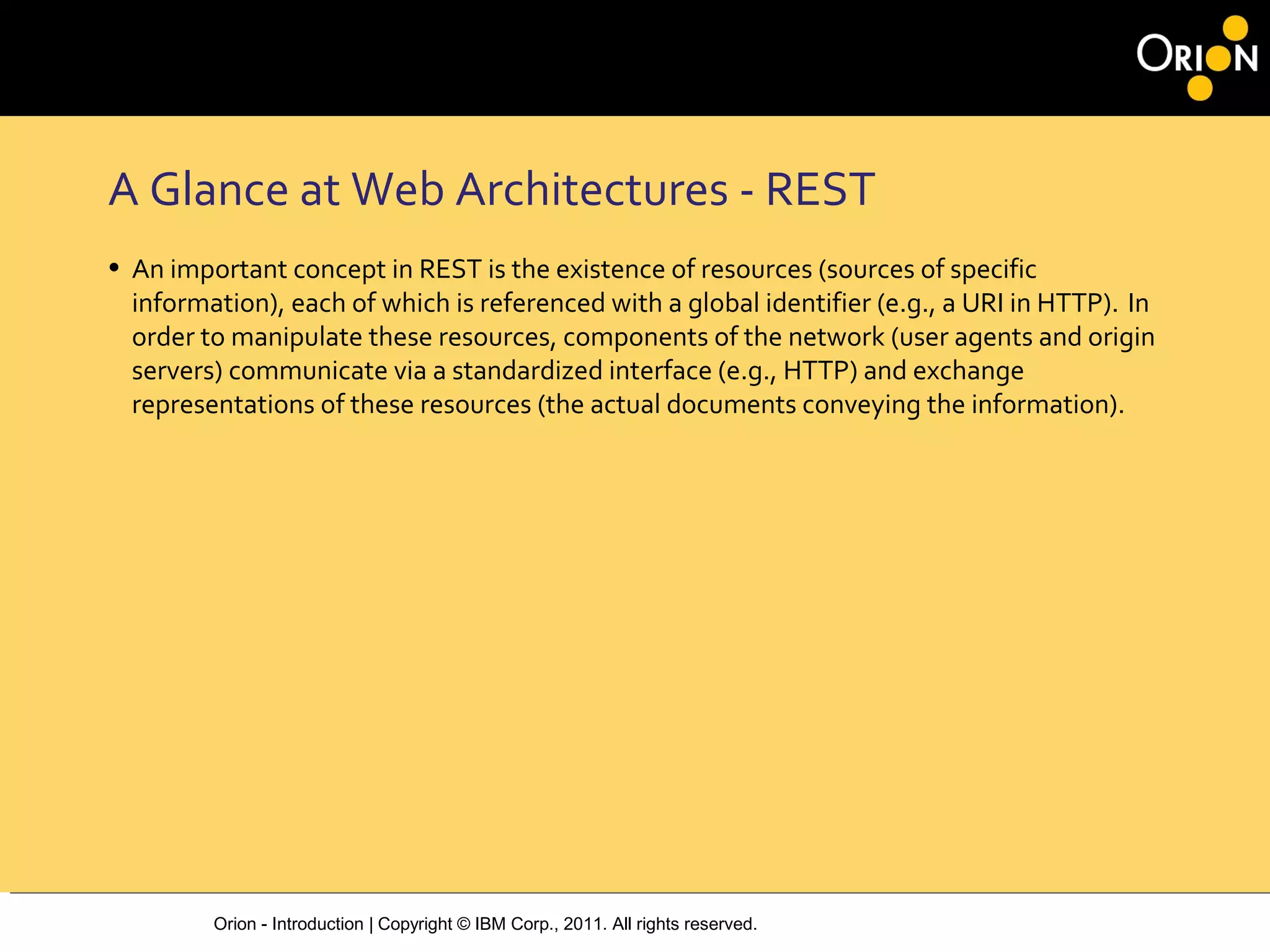Orion - Introduction | Copyright © IBM Corp., 2011. All rights reserved.
A Glance at Web Architectures ‐ REST
• An important concept in REST is the existence of resources (sources of specific
information), each of which is referenced with a global identifier (e.g., a URI in HTTP). In
order to manipulate these resources, components of the network (user agents and origin
servers) communicate via a standardized interface (e.g., HTTP) and exchange
representations of these resources (the actual documents conveying the information).
 