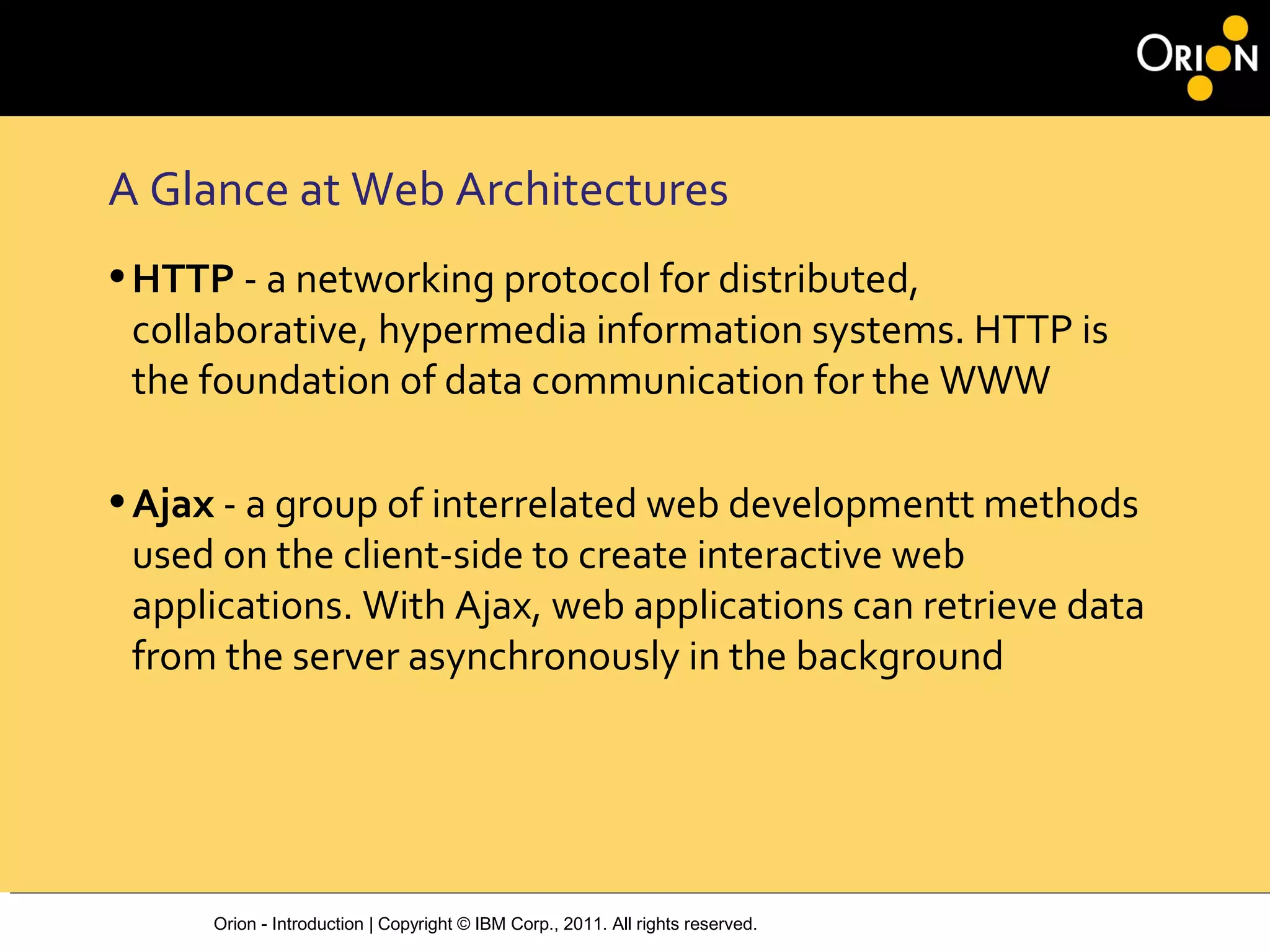 Orion - Introduction | Copyright © IBM Corp., 2011. All rights reserved.
A Glance at Web Architectures
•HTTP ‐ a networking protocol for distributed,
collaborative, hypermedia information systems. HTTP is
the foundation of data communication for the WWW
•Ajax ‐ a group of interrelated web developmentt methods
used on the client‐side to create interactive web
applications. With Ajax, web applications can retrieve data
from the server asynchronously in the background
 