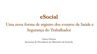 eSocial
Uma nova forma de registro dos eventos de Saúde e
Segurança do Trabalhador
Orion Oliveira
Secretaria de Previdência do Ministério da Fazenda
 