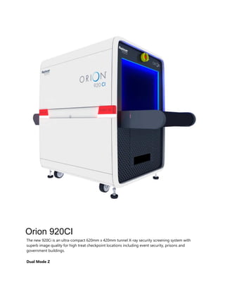 Orion 920CI
The new 920Ci is an ultra-compact 620mm x 420mm tunnel X-ray security screening system with
superb image quality for high treat checkpoint locations including event security, prisons and
government buildings.
Dual Mode Z
 