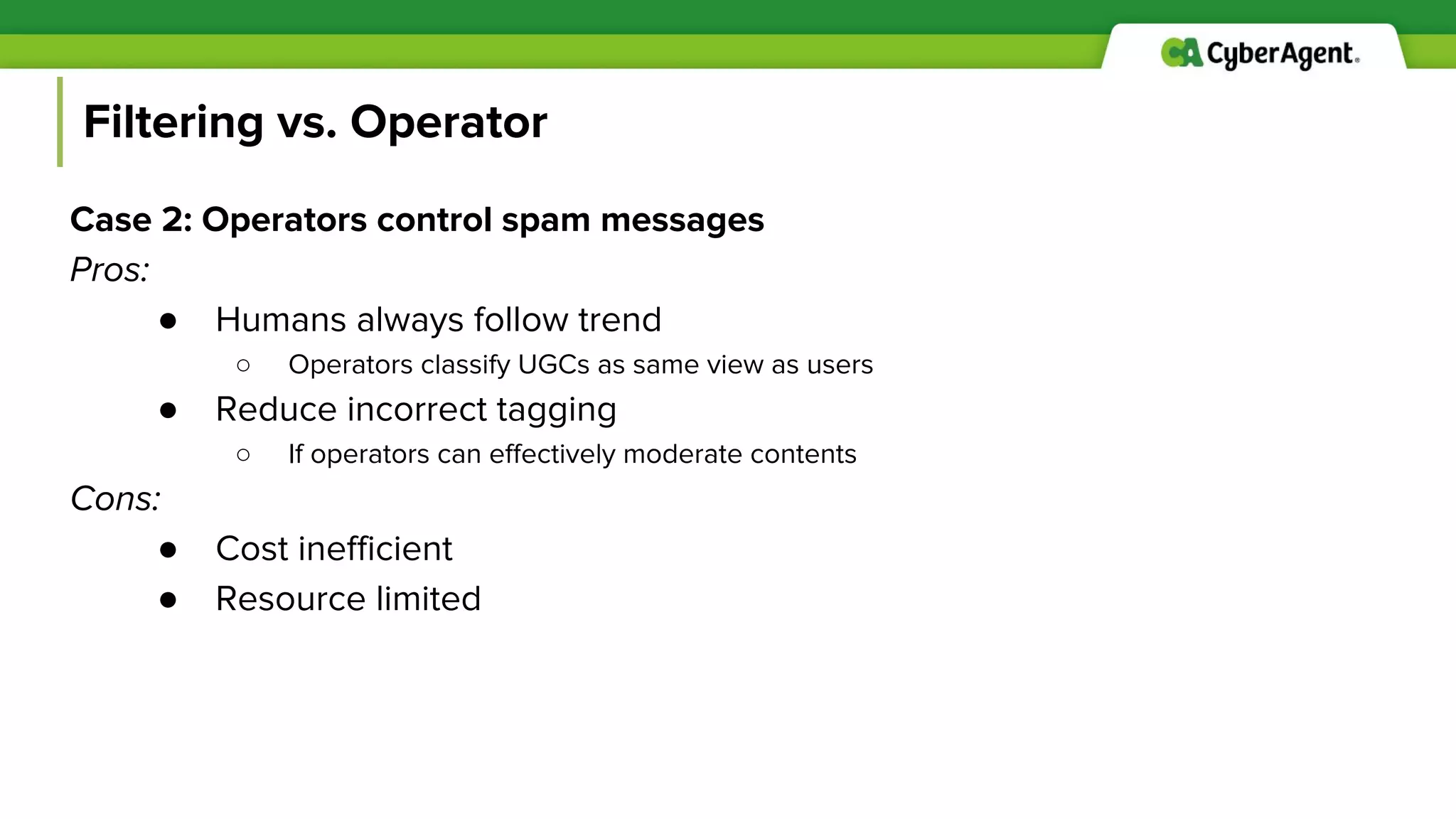 Filtering vs. Operator
Case 2: Operators control spam messages
Pros:
● Humans always follow trend
○ Operators classify UGCs as same view as users
● Reduce incorrect tagging
○ If operators can effectively moderate contents
Cons:
● Cost inefficient
● Resource limited
 