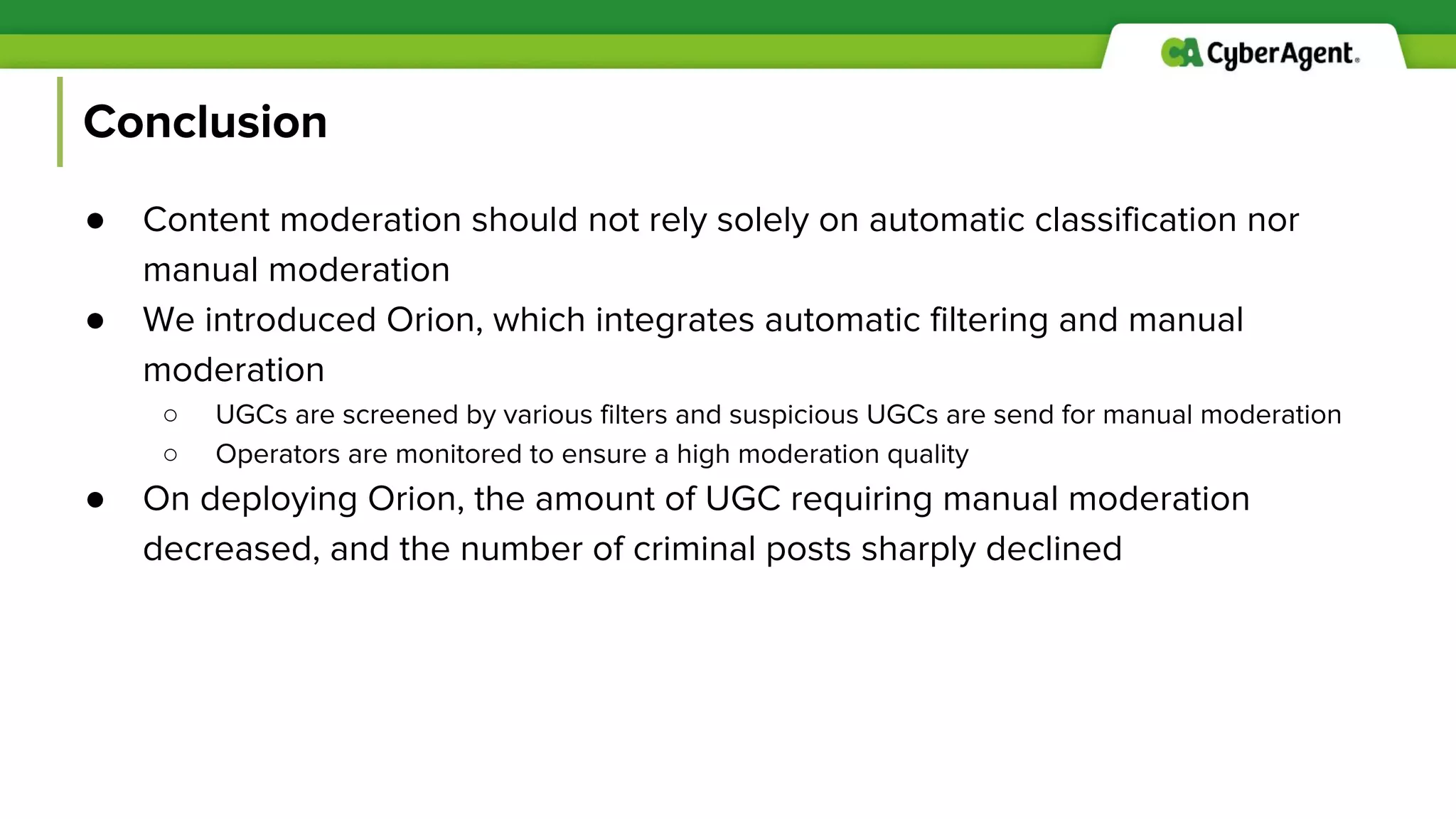 Conclusion
● Content moderation should not rely solely on automatic classification nor
manual moderation
● We introduced Orion, which integrates automatic filtering and manual
moderation
○ UGCs are screened by various filters and suspicious UGCs are send for manual moderation
○ Operators are monitored to ensure a high moderation quality
● On deploying Orion, the amount of UGC requiring manual moderation
decreased, and the number of criminal posts sharply declined
 