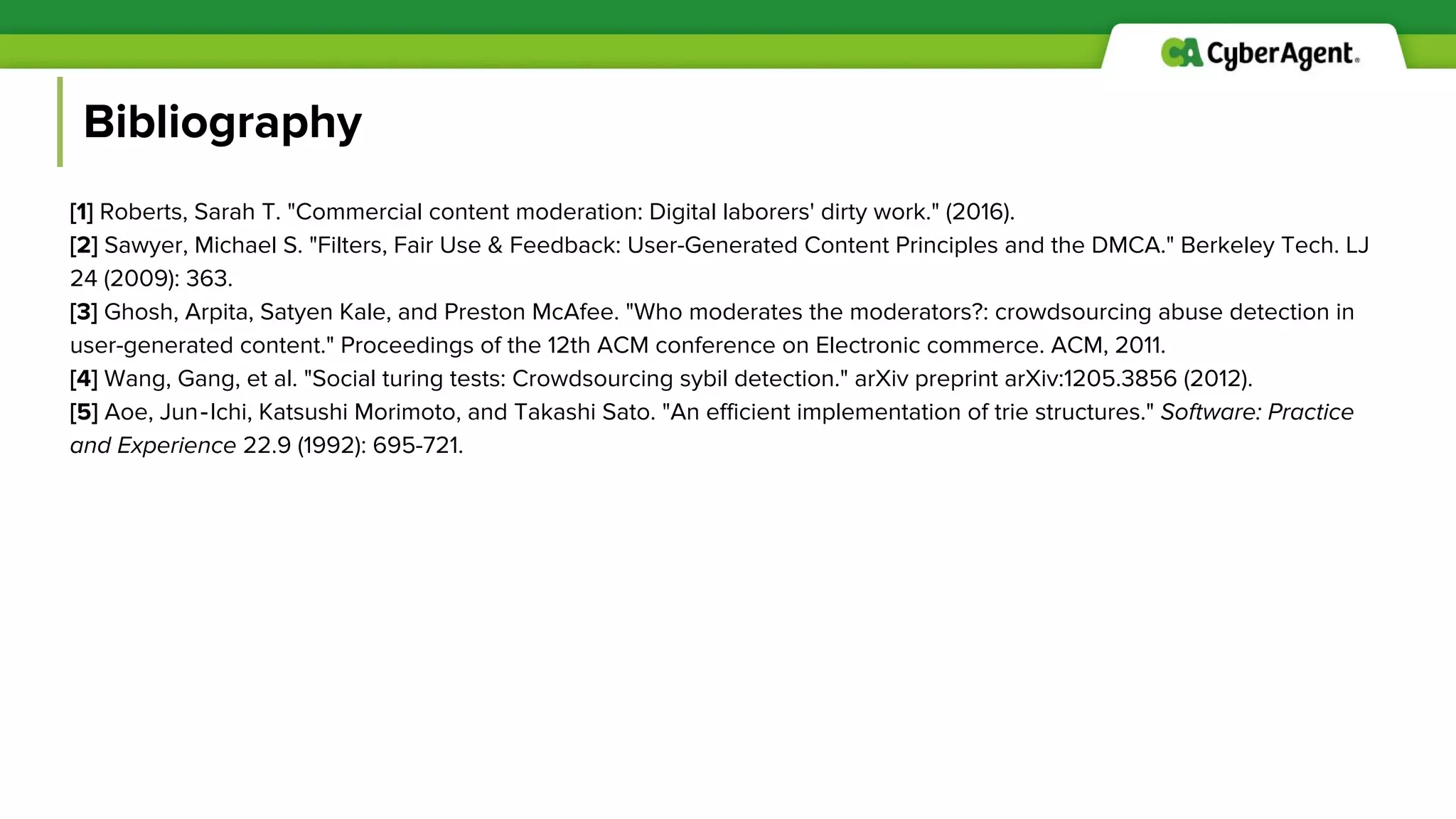 Bibliography
[1] Roberts, Sarah T. "Commercial content moderation: Digital laborers' dirty work." (2016).
[2] Sawyer, Michael S. "Filters, Fair Use & Feedback: User-Generated Content Principles and the DMCA." Berkeley Tech. LJ
24 (2009): 363.
[3] Ghosh, Arpita, Satyen Kale, and Preston McAfee. "Who moderates the moderators?: crowdsourcing abuse detection in
user-generated content." Proceedings of the 12th ACM conference on Electronic commerce. ACM, 2011.
[4] Wang, Gang, et al. "Social turing tests: Crowdsourcing sybil detection." arXiv preprint arXiv:1205.3856 (2012).
[5] Aoe, Jun‐Ichi, Katsushi Morimoto, and Takashi Sato. "An efficient implementation of trie structures." Software: Practice
and Experience 22.9 (1992): 695-721.
 