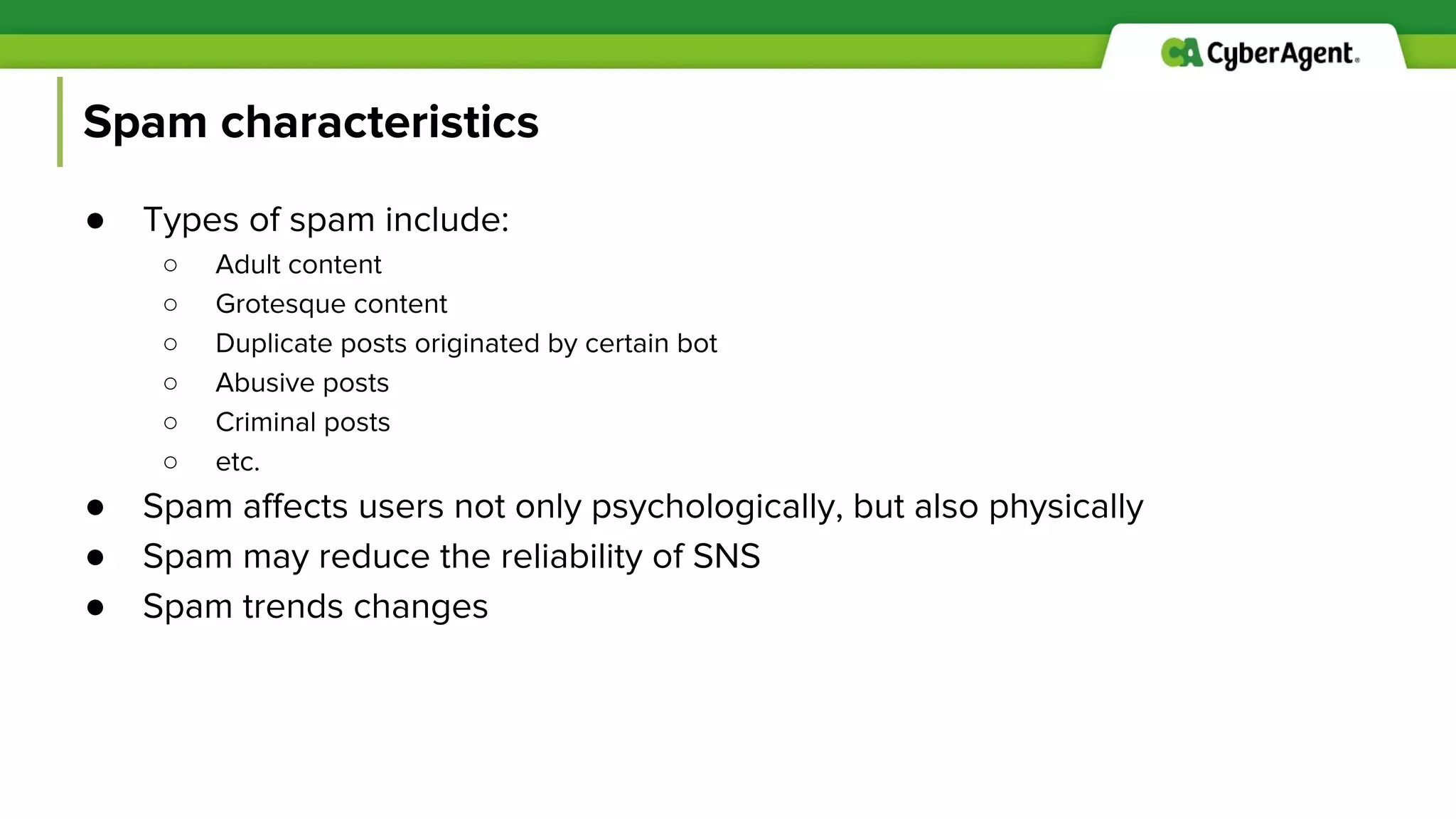 Spam characteristics
● Types of spam include:
○ Adult content
○ Grotesque content
○ Duplicate posts originated by certain bot
○ Abusive posts
○ Criminal posts
○ etc.
● Spam affects users not only psychologically, but also physically
● Spam may reduce the reliability of SNS
● Spam trends changes
 