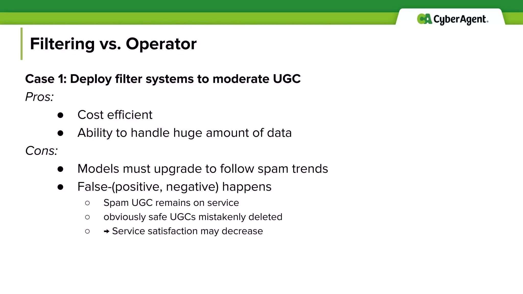 Filtering vs. Operator
Case 1: Deploy filter systems to moderate UGC
Pros:
● Cost efficient
● Ability to handle huge amount of data
Cons:
● Models must upgrade to follow spam trends
● False-(positive, negative) happens
○ Spam UGC remains on service
○ obviously safe UGCs mistakenly deleted
○ → Service satisfaction may decrease
 