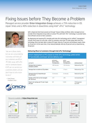 case study
                                                                                                                                                                                                                                                                                                                                                                                                                                                                                                    Orion Integration Group




Fixing Issues before They Become a Problem
Managed service provider Orion Integration Group achieves a 75% reduction in OS
repair times and a 40% reduction in downtime using Intel® vPro™ technology

                                                                                                                                                             With a dispersed client base spread out through Treasure Valley and Boise, Idaho, managed service
                                                                                                                                                             provider Orion Integration Group relies on Lenovo® PCs with Intel® vPro™ technology1 to provide faster,
                                                                                                                                                             more efficient service to their customers.

                                                                                                                                                             By diagnosing and repairing PCs remotely with Intel vPro technology and its LabTech™ management
                                                                                                                                                             console, Orion saves on truck rolls—often to customers more than 70 miles away. With Intel vPro
                                                                                                                                                             technology, Orion has been able to reduce OS repair times by 75 percent and hardware repairs times
                                                                                                                                                             by 33 percent. At the same time, it has reduced deskside visits by 20 percent and cut downtime by
                                                                                                                                                             40 percent.



“We are in Boise, Idaho,                                                                                                                                     Delivering More to Customers through Intel vPro Technology2
but we are surrounded by                                                                                                                                      Orion’s deployment of PCs based on Intel vPro technology yields better
rural areas and many of                                                                                                                                       IT functionality and lower service delivery cost
our customers are 60 or
                                                                                                                                                                                                                                                                                                        Without                                                                                                                                       With
70 miles away. With vPro                                                                                                                                                                                                                                                                                Intel vPro                                                                                                                                    Intel vPro
                                                                                                                                                              Activity                                                                                                                                  Technology                                                                                                                                    Technology                                                                                  Improvement
and its hardware-based                                                                                                                                        Average time to resolve a                                                                                                                    180 minutes                                                                                                                                120 minutes                                                                                    Reduced by 33%
                                                                                                                                                              hardware problem
KVM, we can service our
customers faster and we                                                                                                                                       Average time to resolve an OS problem                                                                                                        8 hours                                                                                                                                    2 hours                                                                                        Reduced by 75%

don’t have to roll a truck
                                                                                                                                                              Average amount of downtime per                                                                                                               10 minutes                                                                                                                                 6 minutes                                                                                      Reduced by 40%
to do it.”                                                                                                                                                    PC per month

                                                                                                                                                              Number of PCs that can be managed                                                                                                            257                                                                                                                                        280                                                                                            Increased by 9%
 —	Greg Chavez,
                                                                                                                                                              per technician
   President, Orion
                                                                                                                                                              Power cost savings per PC over 3-year                                                                                                        $0                                                                                                                                         $345                                                                                           TCO lowered
                                                                                                                                                              life span                                                                                                                                                                                                                                                                                                                                                                              by $345




     Resources available at https://msp.intel.com

                                                                                                                                                                                               Grow Your Managed Services Business With LabTech                                                                                                                                                                                                                      Sales Brief for 3rd Gen
       Savings Brief
                                                                                                                                                                                               and Intel vPro Technology-based PCs
                                                                                                                                                                                                                   ®             ™                                                                                                                                                                                                                                   Intel® Core™ Processors
                                                                                                                                                                                                                                                                                                                                                                                                                                                                     with Intel® vPro™ Technology
       Intel® vPro™ Technology

                                                                                                                                                                                               Why LabTech and Intel vPro Technology-based PCs?
                                                                                                                                                                                               LabTech is the only remote monitoring and management (RMM) platform                                                                                        PCs with Intel® vPro™ technology1 have unique hardware-based manage-
                                                                                                                                                                                               developed from the ground up by a managed services provider for managed                                                                                    ment and security capabilities that extend LabTech’s functionality to further
                                                                                                                                                                                               services providers (MSPs). The robust and powerful functionality in LabTech                                                                                streamline PC management and increase security. They reduce the need                                       two innovAtion leADerS,
                                                                                                                                                                                               can increase technicians’ efficiency and productivity through the automation                                                                               for deskside maintenance visits by up to 56%2 while delivering outstanding
                                                                                                                                                                                                                                                                                                                                                                                                                                                                       two ADvAnCeD teChnologieS
                                                   Breakthrough
                                                                                                                                                                                               of routine maintenance tasks as well as the development of preventative                                                                                    performance and greater energy efficiency.
                                                                                                                                                                                               measures using powerful monitors and scripts.
                                                                                                                                                                                                                                                                                                                                                                                                                                                                       ACCelerAteD SAleS
                                                   Cost Savings                                                                                                                                LabTech and Intel vPro technology form a solution that is a powerful framework for starting and growing a high-margin managed services business that increases your value to your customers.                                                                                Select Lenovo PCs deliver a value combination
                                                                                                                                                                                                                                                                                                                                                                                                                                                                           no one else can offer: ThinkVantage*
                                                                                                                                                                                                                                                                                                                                                                                                                                                                           Technologies and Intel® vPro™ technology.
                                                   Using your existing management console and PCs                                                                                              Features and Benefits at a Glance                                                                  Business Benefits to You

                                                   featuring Intel® vPro™ technology, you can save                                                                                              n   Comprehensive remote management capabilities that improve and extend your                      n    Lower your service delivery cost and improve profitability. Your efficiency improves
                                                                                                                                                                                                                                                                                                                                                                                                                                                                     An UnbeAtAble SAleS StrAtegy:
                                                                                                                                                                                                    services offering. LabTech is now taking advantage of powerful new remote capabili-                 significantly as you automate processes and shift more tasks from field technicians to technicians
                                                   $50-$225 on every trouble ticket. In addition,                                                                                                   ties that are built into PCs with Intel vPro technology. These new tools significantly              working remotely in your service center. The remote and “off-hours” capabilities of LabTech plus
                                                                                                                                                                                                                                                                                                                                                                                                                                                                     Deliver whAt the CUStomer
                                                                                                                                                                                                                                                                                                                                                                                                                                                                     wAntS toDAy
                                                   you can give your customers much faster payback                                                                                                  improve down-the-wire services with remote power-up capability, proactive alerting,
                                                                                                                                                                                                    and persistent asset and configuration information.
                                                                                                                                                                                                                                                                                                        Intel vPro technology lower your service delivery cost and thus increase your profitability.
                                                                                                                                                                                                                                                                                                                                                                                                                                                                     Your small and mid-size business (SMB) customers are focused on
                                                                                                                                                                                                                                                                                                   n    Significantly increase staff utilization. The solution’s remote capabilities increase the
                                                   on their PC investments.                                                                                                                     n   Deliver services after hours to decrease customer interruptions and increase                        number of issues a technician can handle per day, while the ability to move activities to off-hours
                                                                                                                                                                                                                                                                                                                                                                                                                                                                     staying profitable and growing, but they probably don’t realize how the
                                                                                                                                                                                                                                                                                                                                                                                                                                                                     right PC choice can help them tackle the issues they care about most.
                                                                                                                                                                                                    your utilization. Because you can remotely power up, power down, and reset PCs                      helps smooth the scheduling of tasks across your support staff. Both of these advantages can
                                                                                                                                                                                                                                                                                                                                                                                                                                                                     Lenovo PCs based on the 3rd Generation Intel® Core™ vPro™ proces-
                                                                                                                                                                                                    with Intel vPro technology, you can shift more work to off-hours when it won’t interfere            have a large impact on your staff utilization.
                                                                                                                                                                                                                                                                                                                                                                                                                                                                     sor and ThinkVantage* Technologies directly address the issues             improved efficiency and productivity. Downtime is lost produc-
                                                                                                                                                                                                    with customer productivity. These functions include patch management using LabTech’s           n    Create new, recurring, and highly profitable revenue streams. As you create new service                                                                      they are thinking about now, as shown in the table below.                  tivity, every time. Intel vPro technology, used in conjunction with a
       Business Impact #1                                                                                                                                                                           powerful Patch Manager, software updates, virus scans, backups, and asset inventories.              offerings with LabTech, your clients will require them on an ongoing basis to ensure maximum return                                                                                                                                     leading management console software application, allows techni-
                                                                                                                                                                                                    Improved monitoring and alerting that can prevent problems. The LabTech plus                        on their IT investment. This creates recurring revenue streams for your service delivery organization.
       Lower Your Labor Cost with Every Trouble Ticket—Up to $225 Each Time1
                                                                                                                                                                                                n
                                                                                                                                                                                                                                                                                                                                                                                                                                                                                                                                                cians to proactively monitor PCs and spot many issues before they
                                                                                                                                                                                                    Intel vPro technology solution takes advantage of new alert templates to set alerts, create                                                                                                                                                                      bUSineSS vAlUe yoUr CUStomer
                                                                                                                                                                                                                                                                                                   n    Transition your current customers more easily into managed services. With LabTech,                                                                                                                                                      become problems and cause downtime, and can reduce PC downtime
       Because you can do more PC maintenance and repair tasks remotely with PCs based on Intel® vPro™ technology2—using your existing                                                              tickets, or establish auto-fix script actions for faster, less costly remediations—often                                                                                                                                                                         neeDS toDAy AnD tomorrow
                                                                                                                                                                                                                                                                                                        your break/fix and warranty customers can be introduced to the benefits of managed services.                                                                                                                                            up to 83% per PC.4 When a problem does occur, it can often be fixed
       management console software from Kaseya, LabTech, Level Platforms, or N-able—your staff can get things done faster and multitask more.                                                       before the customer knows there’s a problem. After-hours NOC alerts can be sent to                                                                                                                                                                               Start the conversation your customer wants to have now. Here’s
                                                                                                                                                                                                                                                                                                        For customers using block hour maintenance agreements, LabTech provides improved customer                                                                                                                                               remotely, reducing costly, time-consuming field visits and accelerating
       Not only do customers love the improved service, your cost savings really add up.                                                                                                            a remote NOC team or designated technician.                                                                                                                                                                                                                      how Lenovo PCs based on Intel vPro technology1 can make noticeable
                                                                                                                                                                                                                                                                                                        responsiveness, opportunities to provide higher-value services, and cost-saving efficiencies for                                                                                                                                        remediation. In addition, technicians can perform software updates
                                                                                                                                                                                                                                                                                                                                                                                                                                                                     improvements to your customers’ productivity and cost structure.
       Because Intel vPro technology works with your existing management console software, there are no new investments to make. What’s it
                                                                                                                                                                                                n   Deliver new value to your customers: lower power cost and higher productivity.                      your operations.                                                                                                                                                                                                                        securely and remotely after hours without interrupting end users.

       like in your real-world setting? Ask one of these colleagues:                                                                                                                                Using LabTech, you can proactively manage your customer’s PC power state to save               n    Improve customer service and increase your influence. The solution improves service                                                                          greater ease of manageability. 80 percent of the lifetime cost             Advanced security that helps you handle today’s emerging
                                                                                                                                                                                                    them significant power cost. In addition, your increased ability to solve problems remotely         quality and enables proactive services that reduce business disruption for the customer. In addi-                                                            of running a PC goes to managing and maintaining the system and its        threats. The hardware-enhanced security capabilities of Lenovo
                                                                                                                       Labor Cost Saved Each                                                        means less downtime—and that means greater productivity.                                            tion, your increased visibility into the customer’s assets and infrastructure performance position                                                           software,2 including costs from deployment, system monitoring, help        PCs with Intel vPro technology enable proactive protection. In fact,
                                                      Maintenance                    Average Time Saved                Time Task is Performed
       MSP                                           or Repair Task                     per Incident                    (assumes labor rate of $75/hour)                                                                                                                                                you as a trusted partner with strategic insight into the customer’s IT needs.                                                                                desk assistance, making updates to software, user downtime, asset          security patches can be pushed down to the client PC and kept up-to-
                                                                                                                                                                                                                                                                                                                                                                                                                                                                     management, and maintaining security. Lenovo PCs based on Intel            date remotely, ensuring full compliance. Encrypted remote power-on
                                                      Hardware repair                       60 minutes3                              $75                                                       Why Choose LabTech?                                                                                                                                                                                                                                                   vPro technology have a unique and extensive set of tools built in          and update capabilities give technicians full control and let them
       Base2 Digital
                                                                                                                                                                                                                                                                                                                                                                                                                                                                     that can reduce each of these cost components and lower overall
                                                          OS repair                         45 minutes3                              $56                                                                                                                                                          Capabilities Table — The Power of LabTech Plus Intel® vPro™ Technology                                                                                                                                                                        update PCs after hours.
                                                                                                                                                                                                n   If you can think of an IT task or process, LabTech can automate it. LabTech’s                                                                                    vPro OOB      LabTech        vPro and LabTech –
                                                                                                                                                                                                                                                                                                                                                                                                                                                                     PC management costs by up to 50 percent.3
                                                      Hardware repair                       60 minutes4                              $75                                                            innovative technology helps to increase your efficiency and improve technical perfor-          Capability                                                          Only     In-Band Only      Better Together
       Axcell Technologies
                                                          OS repair                         80 minutes4                             $100
                                                                                                                                                                                                    mance. By eliminating time-consuming, repetitive maintenance work, you can assign
                                                                                                                                                                                                                                                                                                   Discover vPro-enabled devices                                        x             x                    x                                                                                                               impACt of lenovo pCS with intel® vpro™ teChnology
                                                                                                                                                                                                    technicians to higher priority projects and do more with less.                                                                                                                                                                                                    CUStomer ConCern                                     AnD thinkvAntAge* teChnologieS
                                                      Hardware repair                       90 minutes5                             $112
                                                                                                                                                                                                                                                                                                   Configure vPro settings from centralized console                     x             x                    x
                                                                                                                                                                                                n   Buy as you grow. A simple pricing and licensing model makes LabTech both affordable                                                                                                           Requires third-party                                                reducing costs                                       Reduces the total cost of PCs by decreasing deskside visits up to 90% each month when
       Circle Computer Resources
                                                          OS repair                         15 minutes5                              $19                                                            and easily scalable. LabTech’s developers have experienced the challenges today’s IT           Remote repair                                                                                                                                                                                                           using Lenovo PCs with Intel vPro technology.4
                                                                                                                                                                                                    services professionals face and will sell you only the number of agents you need, when
                                                                                                                                                                                                                                                                                                                                                                                                    KVM software         Your LabTech and
                                                                                                                                                                                                                                                                                                   Extended asset management and monitoring                                                                                                                           increasing productivity and customer focus           Reduces downtime and business interruptions through manageability and security capa-
       Alvarez Technology                             Hardware repair                       90 minutes6                             $112                                                            you need them.
                                                                                                                                                                                                                                                                                                     Hardware event collection/alerts                                   x              x                   x
                                                                                                                                                                                                                                                                                                                                                                                                                         Intel Key Contacts                                                                                bilities. Hardware and software repair times can be reduced up to 75% when using Lenovo
       Green Light Business Technology                    OS repair                        180 minutes7                             $225                                                        n   LabTech Marketplace Solutions. Benefit from the collaborative exchange of technical                                                                                                                                                                                                                                    PCs with Intel vPro technology.4
                                                                                                                                                                                                                                                                                                     Power ON/OFF                                                       x       Limited support            x             LabTech Software:
                                                                                                                                                                                                    and practical information—including scripts, monitors, plug-in integrations, MSP imple-                                                                                                                                                                           protecting critical business information             Proactive security better protects against more threats. PCs stay safely patched, and they
                                                                                                                                                                                                                                                                                                       Asset inventory                                                  x             x                    x             sales@labtechsoftware.com
                                                                                                                                                                                                    mentation tools, and expertise—that will enhance your IT services offering.                                                                                                                                                                                                                                            can be patched up to 83% faster.5
       Business Impact #2                                                                                                                                                                       n   LabTech Mobile Access. You can support and resolve most customers’ issues from a
                                                                                                                                                                                                                                                                                                       Network auto discovery                                                         x                    x             877.522.8323
                                                                                                                                                                                                                                                                                                                                                                                                                                                                      maximized returns on technology                      A capable PC infrastructure with the performance for tomorrow’s demanding applications
       Reduce Truck Roll Expenses                                                                                                                                                                   device in the palm in your hand! Work from anywhere, at any time with LabTech Mobile,              In-band monitoring and alerting                                                x                    x             www.labtechsoftware.com                      investments                                          and a repair rate 26% lower than the industry average.6
       Every field visit incurs not only labor costs, but physical costs related to gas, parking, mileage, tolls, insurance, and vehicle maintenance.                                               available for Windows* Mobile 6.5, Android,* iPhone* and iPad.*                                    Out-of-band monitoring and alerting                                                                 x                                                          moving towards “green it”                            Significantly reduce power consumption and cost with advanced after-hours power
                                                                                                                                                                                                                                                                                                                                                                                                                         Intel:
       These can easily add up–$30, $40, or $50 per trip. Every truck roll prevented by the advanced remote management capabilities of Intel                                                                                                                                                           Patch management                                                               x                    x                                                                                                               management, up to $600 per year, per PC.5
                                                                                                                                                                                                                                                                                                                                                                                                                         Kevin Havre
       vPro technology sends those dollars straight to your bottom line.                                                                                                                                                                                                                               Service automation via scripting                                               x                    x
                                                                                                                                                                                                                                                                                                                                                                                                                         Market Development Manager
                                                                                                                                                                                                                                                                                                       Trouble tickets                                                                x                    x             kevin.s.havre@intel.com
                                                                                                                                                                                                                                                                                                       On-demand and scheduled reports                                                x                    x             503.696.3935
                                                                                                                                                                                                                                                                                                       Policy-based system for monitoring and alert best practices                    x                    x




     Brief: Breakthrough                                                                                                                                   Web: Find an Intel                Guide: LabTech Sales                                                                                                                                                                                                                                                   Brief: Lenovo vPro
     Cost Savings (PDF)                                                                                                                                    vPro System (HTML)                Guide (PDF)                                                                                                                                                                                                                                                            Sales Brief (PDF)
 