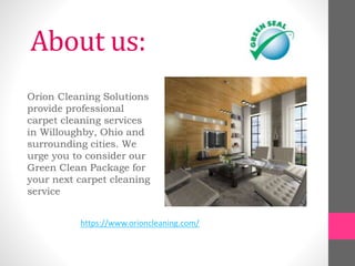 About us:
Orion Cleaning Solutions
provide professional
carpet cleaning services
in Willoughby, Ohio and
surrounding cities. We
urge you to consider our
Green Clean Package for
your next carpet cleaning
service
https://www.orioncleaning.com/
 