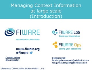 Contact twitter
@fermingalan
Contact email
fermin.galanmarquez@telefonica.com
kengunnar.zangelin@telefonica.com
(Reference Orion Context Broker version: 1.1.0)
Managing Context Information
at large scale
(Introduction)
 