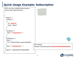 Quick Usage Example: Subscription
POST <cb_host>:1026/v2/subscriptions
Content-Type: application/json
…
{
"subject": {
"entities": [
{
"id": "Room1",
"type": "Room"
}
],
"condition": {
"attrs": [ "temperature" ]
}
},
"notification": {
"http": {
"url": "http://<host>:<port>/publish"
},
"attrs": [ "temperature" ]
},
"expires": "2026-04-05T14:00:00.00Z"
}
201 Created
Location: /v2/subscriptions/51c0ac9ed714fb3b37d7d5a8
...
32
 