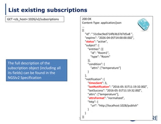 List existing subscriptions
35
200 OK
Content-Type: application/json
…
[{
"id": " 51c0ac9ed714fb3b37d7d5a8 ",
"expires": "2026-04-05T14:00:00.00Z",
"status": "active",
"subject": {
"entities": [{
"id": "Room1",
"type": "Room"
}],
"condition": {
"attrs": ["temperature"]
}
},
"notification": {
"timesSent": 3,
"lastNotification": "2016-05-31T11:19:32.00Z",
"lastSuccess": "2016-05-31T11:19:32.00Z",
"attrs": ["temperature"],
"attrsFormat": "normalized",
"http": {
"url": "http://localhost:1028/publish"
}
}
}]
The full description of the
subscription object (including all
its fields) can be found in the
NGSIv2 Specification
GET <cb_host>:1026/v2/subscriptions
 