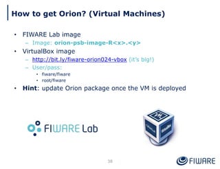 How to get Orion? (Virtual Machines)
38
• FIWARE Lab image
– Image: orion-psb-image-R<x>.<y>
• VirtualBox image
– http://bit.ly/fiware-orion024-vbox (it’s big!)
– User/pass:
• fiware/fiware
• root/fiware
• Hint: update Orion package once the VM is deployed
 