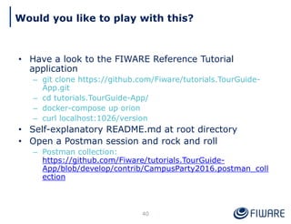 Would you like to play with this?
40
• Have a look to the FIWARE Reference Tutorial
application
– git clone https://github.com/Fiware/tutorials.TourGuide-
App.git
– cd tutorials.TourGuide-App/
– docker-compose up orion
– curl localhost:1026/version
• Self-explanatory README.md at root directory
• Open a Postman session and rock and roll
– Postman collection:
https://github.com/Fiware/tutorials.TourGuide-
App/blob/develop/contrib/CampusParty2016.postman_coll
ection
 