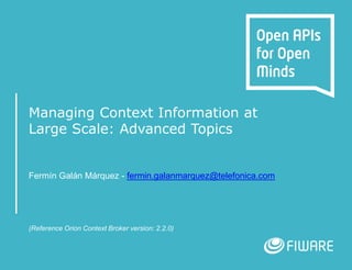 Managing Context Information at
Large Scale: Advanced Topics
Fermín Galán Márquez - fermin.galanmarquez@telefonica.com
(Reference Orion Context Broker version: 2.2.0)
 