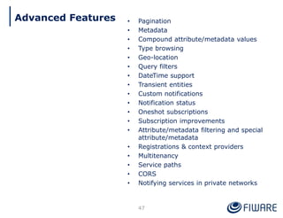 • Pagination
• Metadata
• Compound attribute/metadata values
• Type browsing
• Geo-location
• Query filters
• DateTime support
• Transient entities
• Custom notifications
• Notification status
• Oneshot subscriptions
• Subscription improvements
• Attribute/metadata filtering and special
attribute/metadata
• Registrations & context providers
• Multitenancy
• Service paths
• CORS
• Notifying services in private networks
47
Advanced Features
 
