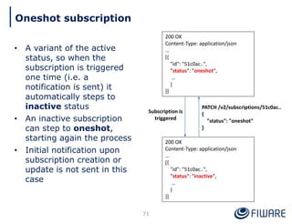 • A variant of the active
status, so when the
subscription is triggered
one time (i.e. a
notification is sent) it
automatically steps to
inactive status
• An inactive subscription
can step to oneshot,
starting again the process
• Initial notification upon
subscription creation or
update is not sent in this
case
71
Oneshot subscription
200 OK
Content-Type: application/json
…
[{
"id": "51c0ac..",
"status": "oneshot",
…
}
}]
200 OK
Content-Type: application/json
…
[{
"id": "51c0ac..",
"status": "inactive",
…
}
}]
Subscription is
triggered
PATCH /v2/subscriptions/51c0ac..
{
"status": "oneshot"
}
 