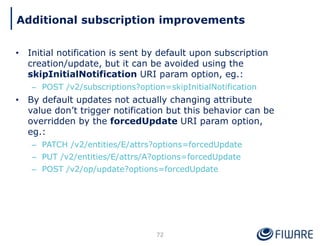 • Initial notification is sent by default upon subscription
creation/update, but it can be avoided using the
skipInitialNotification URI param option, eg.:
– POST /v2/subscriptions?option=skipInitialNotification
• By default updates not actually changing attribute
value don’t trigger notification but this behavior can be
overridden by the forcedUpdate URI param option,
eg.:
– PATCH /v2/entities/E/attrs?options=forcedUpdate
– PUT /v2/entities/E/attrs/A?options=forcedUpdate
– POST /v2/op/update?options=forcedUpdate
72
Additional subscription improvements
 