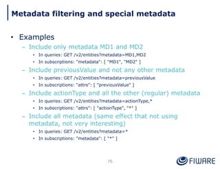 • Examples
– Include only metadata MD1 and MD2
• In queries: GET /v2/entities?metadata=MD1,MD2
• In subscriptions: "metadata": [ "MD1", "MD2" ]
– Include previousValue and not any other metadata
• In queries: GET /v2/entities?metadata=previousValue
• In subscriptions: "attrs": [ "previousValue" ]
– Include actionType and all the other (regular) metadata
• In queries: GET /v2/entities?metadata=actionType,*
• In subscriptions: "attrs": [ "actionType", "*" ]
– Include all metadata (same effect that not using
metadata, not very interesting)
• In queries: GET /v2/entities?metadata=*
• In subscriptions: "metadata": [ "*" ]
76
Metadata filtering and special metadata
 