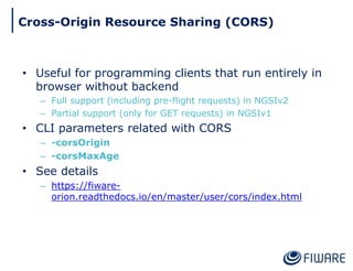 • Useful for programming clients that run entirely in
browser without backend
– Full support (including pre-flight requests) in NGSIv2
– Partial support (only for GET requests) in NGSIv1
• CLI parameters related with CORS
– -corsOrigin
– -corsMaxAge
• See details
– https://fiware-
orion.readthedocs.io/en/master/user/cors/index.html
Cross-Origin Resource Sharing (CORS)
 