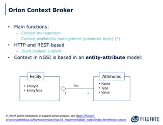 • Main functions:
– Context management
– Context availability management (advanced topic) (*)
• HTTP and REST-based
– JSON payload support
• Context in NGSI is based in an entity-attribute model:
Attributes
• Name
• Type
• Value
Entity
• EntityId
• EntityType
1 n
has
13
Orion Context Broker
(*) With some limitations in current Orion version, see https://fiware-
orion.readthedocs.io/en/master/user/ngsiv2_implementation_notes/index.html#registrations
 