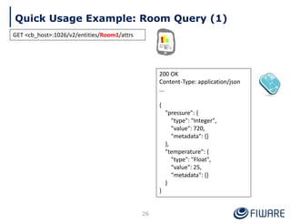 Quick Usage Example: Room Query (1)
26
200 OK
Content-Type: application/json
...
{
"pressure": {
"type": "Integer",
"value": 720,
"metadata": {}
},
"temperature": {
"type": "Float",
"value": 25,
"metadata": {}
}
}
GET <cb_host>:1026/v2/entities/Room1/attrs
 
