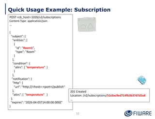 Quick Usage Example: Subscription
POST <cb_host>:1026/v2/subscriptions
Content-Type: application/json
…
{
"subject": {
"entities": [
{
"id": "Room1",
"type": "Room"
}
],
"condition": {
"attrs": [ "temperature" ]
}
},
"notification": {
"http": {
"url": "http://<host>:<port>/publish"
},
"attrs": [ "temperature" ]
},
"expires": "2026-04-05T14:00:00.000Z"
}
201 Created
Location: /v2/subscriptions/51c0ac9ed714fb3b37d7d5a8
...
32
 
