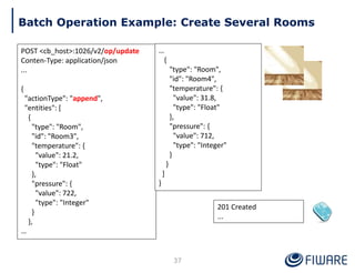 201 Created
...
Batch Operation Example: Create Several Rooms
POST <cb_host>:1026/v2/op/update
Conten-Type: application/json
...
{
"actionType": "append",
"entities": [
{
"type": "Room",
"id": "Room3",
"temperature": {
"value": 21.2,
"type": "Float"
},
"pressure": {
"value": 722,
"type": "Integer"
}
},
…
37
…
{
"type": "Room",
"id": "Room4",
"temperature": {
"value": 31.8,
"type": "Float"
},
"pressure": {
"value": 712,
"type": "Integer"
}
}
]
}
 