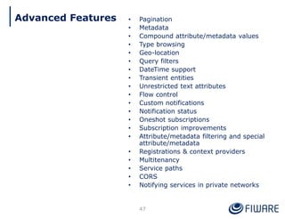 • Pagination
• Metadata
• Compound attribute/metadata values
• Type browsing
• Geo-location
• Query filters
• DateTime support
• Transient entities
• Unrestricted text attributes
• Flow control
• Custom notifications
• Notification status
• Oneshot subscriptions
• Subscription improvements
• Attribute/metadata filtering and special
attribute/metadata
• Registrations & context providers
• Multitenancy
• Service paths
• CORS
• Notifying services in private networks
47
Advanced Features
 