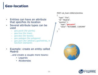 • Entities can have an attribute
that specifies its location
• Several attribute types can be
used
– geo:point (for points)
– geo:line (for lines)
– geo:box (for boxes)
– geo:polygon (for polygons)
– geo:json (for arbitrary geometries, in
GeoJson standard)
• Example: create an entity called
Madrid
…and create a couple more towns:
• Leganés
• Alcobendas
POST <cb_host>:1026/v2/entities
{
"type": "City",
"id": "Madrid",
"position": {
"type": "geo:point",
"value": "40.418889, -3.691944"
}
}
56
Geo-location
 