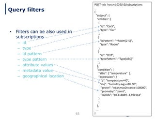 63
POST <cb_host>:1026/v2/subscriptions
…
{
"subject": {
"entities": [
{
"id": “Car5",
"type": "Car"
},
{
"idPattern": "^Room[2-5]",
"type": "Room"
},
{
"id": "D37",
"typePattern": "Type[ABC]"
},
],
"condition": {
"attrs": [ "temperature" ],
"expression": {
"q": "temperature>40",
"mq": "humidity.avg==80..90",
"georel": "near;maxDistance:100000",
"geometry": "point",
"coords": "40.418889,-3.691944"
}
}
},
…
}
• Filters can be also used in
subscriptions
– id
– type
– id pattern
– type pattern
– attribute values
– metadata value
– geographical location
Query filters
 