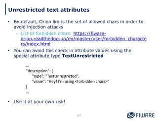 • By default, Orion limits the set of allowed chars in order to
avoid injection attacks
– List of forbidden chars: https://fiware-
orion.readthedocs.io/en/master/user/forbidden_characte
rs/index.html
• You can avoid this check in attribute values using the
special attribute type TextUnrestricted
• Use it at your own risk!
67
Unrestricted text attributes
…
"description": {
"type": "TextUnrestricted",
"value": "Hey! I'm using <forbidden chars>"
}
…
 