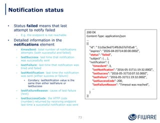 • Status failed means that last
attempt to notify failed
– E.g. the endpoint is not reachable
• Detailed information in the
notifications element
– timesSent: total number of notifications
attempts (both successful and failed)
– lastSuccess: last time that notification
was successfully sent
– lastFailure: last time that notification was
tried and failed
– lastNotification: last time the notification
was sent (either success or failure)
• Corollary: lastNotification value is the
same than either lastFailure or
lastSuccess
– lastFailureReason: cause of last failure
(text)
– lastSuccessCode: the HTTP code
(number) returned by receiving endpoint
last time a successful notification was sent
73
200 OK
Content-Type: application/json
…
[{
"id": " 51c0ac9ed714fb3b37d7d5a8 ",
"expires": "2026-04-05T14:00:00.000Z",
"status": "failed",
"subject": { … },
"notification": {
"timesSent": 3,
"lastNotification": "2016-05-31T11:19:32.000Z",
"lastSuccess": "2016-05-31T10:07:32.000Z",
"lastFailure": "2016-05-31T11:19:32.000Z",
"lastSuccessCode": 200,
"lastFailureReason": "Timeout was reached",
…
}
}]
Notification status
 