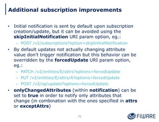 • Initial notification is sent by default upon subscription
creation/update, but it can be avoided using the
skipInitialNotification URI param option, eg.:
– POST /v2/subscriptions?option=skipInitialNotification
• By default updates not actually changing attribute
value don’t trigger notification but this behavior can be
overridden by the forcedUpdate URI param option,
eg.:
– PATCH /v2/entities/E/attrs?options=forcedUpdate
– PUT /v2/entities/E/attrs/A?options=forcedUpdate
– POST /v2/op/update?options=forcedUpdate
• onlyChangedAttributes (within notification) can be
set to true in order to notify only attributes that
change (in combination with the ones specified in attrs
or exceptAttrs)
76
Additional subscription improvements
 
