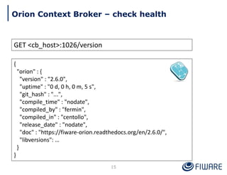 GET <cb_host>:1026/version
{
"orion" : {
"version" : "2.6.0",
"uptime" : "0 d, 0 h, 0 m, 5 s",
"git_hash" : "...",
"compile_time" : "nodate",
"compiled_by" : "fermin",
"compiled_in" : "centollo",
"release_date" : "nodate",
"doc" : "https://fiware-orion.readthedocs.org/en/2.6.0/",
"libversions": …
}
}
15
Orion Context Broker – check health
 