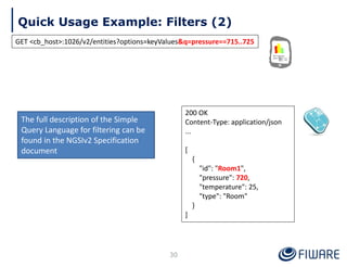 Quick Usage Example: Filters (2)
30
200 OK
Content-Type: application/json
...
[
{
"id": "Room1",
"pressure": 720,
"temperature": 25,
"type": "Room"
}
]
GET <cb_host>:1026/v2/entities?options=keyValues&q=pressure==715..725
The full description of the Simple
Query Language for filtering can be
found in the NGSIv2 Specification
document
 