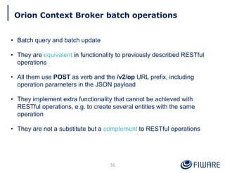 Orion Context Broker batch operations
36
• Batch query and batch update
• They are equivalent in functionality to previously described RESTful
operations
• All them use POST as verb and the /v2/op URL prefix, including
operation parameters in the JSON payload
• They implement extra functionality that cannot be achieved with
RESTful operations, e.g. to create several entities with the same
operation
• They are not a substitute but a complement to RESTful operations
 
