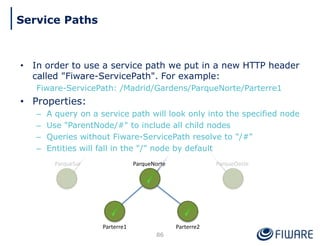 • In order to use a service path we put in a new HTTP header
called "Fiware-ServicePath". For example:
Fiware-ServicePath: /Madrid/Gardens/ParqueNorte/Parterre1
• Properties:
– A query on a service path will look only into the specified node
– Use "ParentNode/#" to include all child nodes
– Queries without Fiware-ServicePath resolve to "/#"
– Entities will fall in the "/" node by default
ParqueNorte
Parterre2
Parterre1
86
Service Paths
 