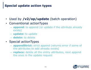 • Used by /v2/op/update (batch operation)
• Conventional actionTypes
– append: to append (or update if the attribute already
exists)
– update: to update
– delete: to delete
• Special actionTypes
– appendStrict: strict append (returns error if some of
the attributes to add already exists)
– replace: delete all the entity attributes, next append
the ones in the update request
96
Special update action types
 