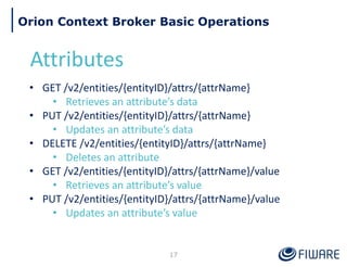 17
Orion Context Broker Basic Operations
Attributes
• GET /v2/entities/{entityID}/attrs/{attrName}
• Retrieves an attribute’s data
• PUT /v2/entities/{entityID}/attrs/{attrName}
• Updates an attribute’s data
• DELETE /v2/entities/{entityID}/attrs/{attrName}
• Deletes an attribute
• GET /v2/entities/{entityID}/attrs/{attrName}/value
• Retrieves an attribute’s value
• PUT /v2/entities/{entityID}/attrs/{attrName}/value
• Updates an attribute’s value
 
