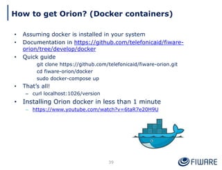 How to get Orion? (Docker containers)
39
• Assuming docker is installed in your system
• Documentation in https://github.com/telefonicaid/fiware-
orion/tree/develop/docker
• Quick guide
git clone https://github.com/telefonicaid/fiware-orion.git
cd fiware-orion/docker
sudo docker-compose up
• That’s all!
– curl localhost:1026/version
• Installing Orion docker in less than 1 minute
– https://www.youtube.com/watch?v=6taR7e20H9U
 