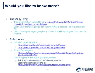 Would you like to know more?
44
• The easy way
– This presentation, available at https://github.com/telefonicaid/fiware-
orion#introductory-presentations
– Orion User Manual: google for “Orion FIWARE manual” and use the first
hit
– Orion Catalogue page: google for “Orion FIWARE catalogue” and use the
first hit
• References
– NGSIv2 Specification
• http://fiware.github.io/specifications/ngsiv2/stable
• http://fiware.github.io/specifications/ngsiv2/latest
– Orion Catalogue:
• http://catalogue.fiware.org/enablers/publishsubscribe-context-broker-
orion-context-broker
– Orion support trhough StackOverflow
• Ask your questions using the “fiware-orion” tag
• Look for existing questions at
http://stackoverflow.com/questions/tagged/fiware-orion
 