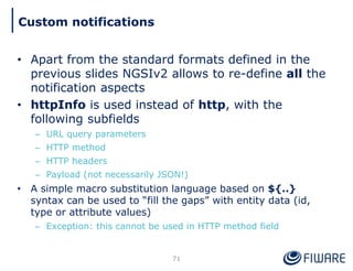 • Apart from the standard formats defined in the
previous slides NGSIv2 allows to re-define all the
notification aspects
• httpInfo is used instead of http, with the
following subfields
– URL query parameters
– HTTP method
– HTTP headers
– Payload (not necessarily JSON!)
• A simple macro substitution language based on ${..}
syntax can be used to “fill the gaps” with entity data (id,
type or attribute values)
– Exception: this cannot be used in HTTP method field
71
Custom notifications
 