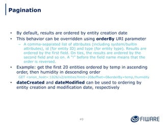 • By default, results are ordered by entity creation date
• This behavior can be overridden using orderBy URI parameter
– A comma-separated list of attributes (including system/builtin
attributes), id (for entity ID) and type (for entity type). Results are
ordered by the first field. On ties, the results are ordered by the
second field and so on. A "!" before the field name means that the
order is reversed.
• Example: get the first 20 entities ordered by temp in ascending
order, then humidity in descending order
GET <orion_host>:1026/v2/entities?limit=20&offset=0&orderBy=temp,!humidity
• dateCreated and dateModified can be used to ordering by
entity creation and modification date, respectively
49
Pagination
 