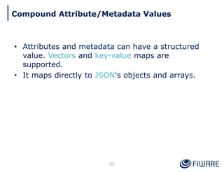 • Attributes and metadata can have a structured
value. Vectors and key-value maps are
supported.
• It maps directly to JSON's objects and arrays.
52
Compound Attribute/Metadata Values
 